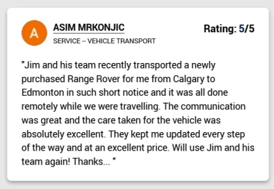 Jim and his team recently transported a newly purchased Range Rover for me from Calgary to Edmonton in such short notice and it was all done remotely while we were travelling. The communication was great and the care taken for the vehicle was absolutely excellent. They kept me updated every step of the way and at an excellent price. Will use Jim and his team again! Thanks...
